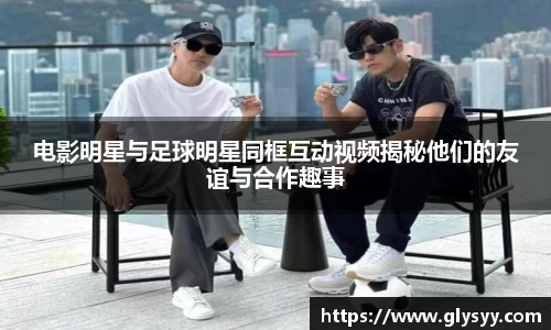 电影明星与足球明星同框互动视频揭秘他们的友谊与合作趣事